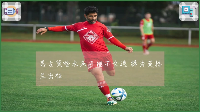 恩古莫哈未来可能不会选 择为英格兰出征
