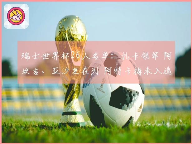 瑞士世界杯26人名单：扎卡领军 阿坎吉、亚沙里在列 阿特卡梅未入选