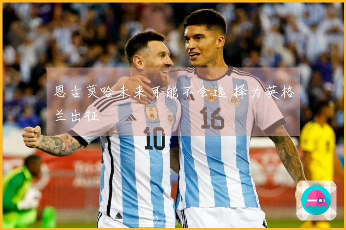 恩古莫哈未来可能不会选 择为英格兰出征